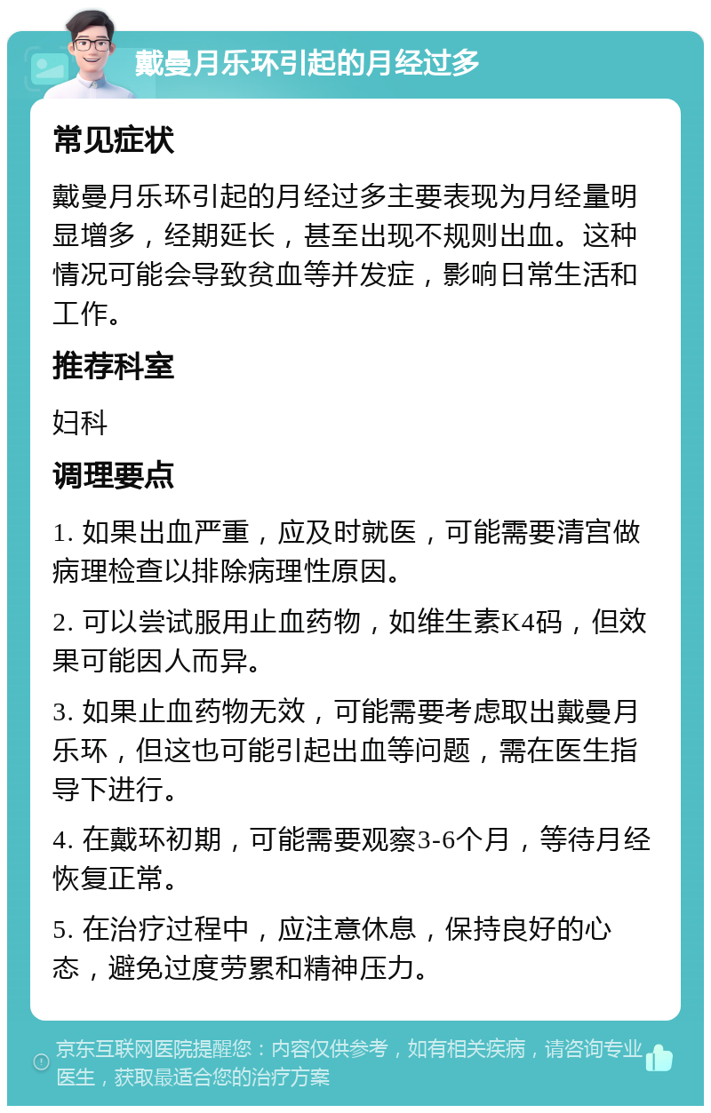 戴曼月乐环引起的月经过多 常见症状 戴曼月乐环引起的月经过多主要表现为月经量明显增多，经期延长，甚至出现不规则出血。这种情况可能会导致贫血等并发症，影响日常生活和工作。 推荐科室 妇科 调理要点 1. 如果出血严重，应及时就医，可能需要清宫做病理检查以排除病理性原因。 2. 可以尝试服用止血药物，如维生素K4码，但效果可能因人而异。 3. 如果止血药物无效，可能需要考虑取出戴曼月乐环，但这也可能引起出血等问题，需在医生指导下进行。 4. 在戴环初期，可能需要观察3-6个月，等待月经恢复正常。 5. 在治疗过程中，应注意休息，保持良好的心态，避免过度劳累和精神压力。