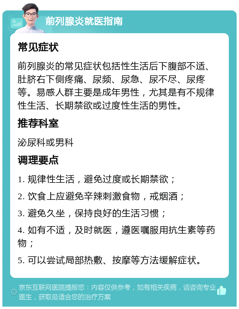 前列腺炎就医指南 常见症状 前列腺炎的常见症状包括性生活后下腹部不适、肚脐右下侧疼痛、尿频、尿急、尿不尽、尿疼等。易感人群主要是成年男性，尤其是有不规律性生活、长期禁欲或过度性生活的男性。 推荐科室 泌尿科或男科 调理要点 1. 规律性生活，避免过度或长期禁欲； 2. 饮食上应避免辛辣刺激食物，戒烟酒； 3. 避免久坐，保持良好的生活习惯； 4. 如有不适，及时就医，遵医嘱服用抗生素等药物； 5. 可以尝试局部热敷、按摩等方法缓解症状。