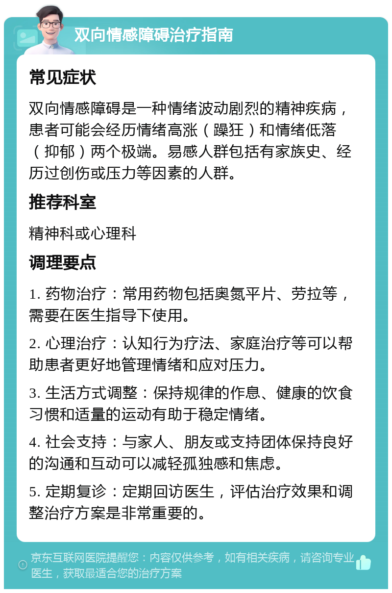 双向情感障碍治疗指南 常见症状 双向情感障碍是一种情绪波动剧烈的精神疾病，患者可能会经历情绪高涨（躁狂）和情绪低落（抑郁）两个极端。易感人群包括有家族史、经历过创伤或压力等因素的人群。 推荐科室 精神科或心理科 调理要点 1. 药物治疗：常用药物包括奥氮平片、劳拉等，需要在医生指导下使用。 2. 心理治疗：认知行为疗法、家庭治疗等可以帮助患者更好地管理情绪和应对压力。 3. 生活方式调整：保持规律的作息、健康的饮食习惯和适量的运动有助于稳定情绪。 4. 社会支持：与家人、朋友或支持团体保持良好的沟通和互动可以减轻孤独感和焦虑。 5. 定期复诊：定期回访医生，评估治疗效果和调整治疗方案是非常重要的。