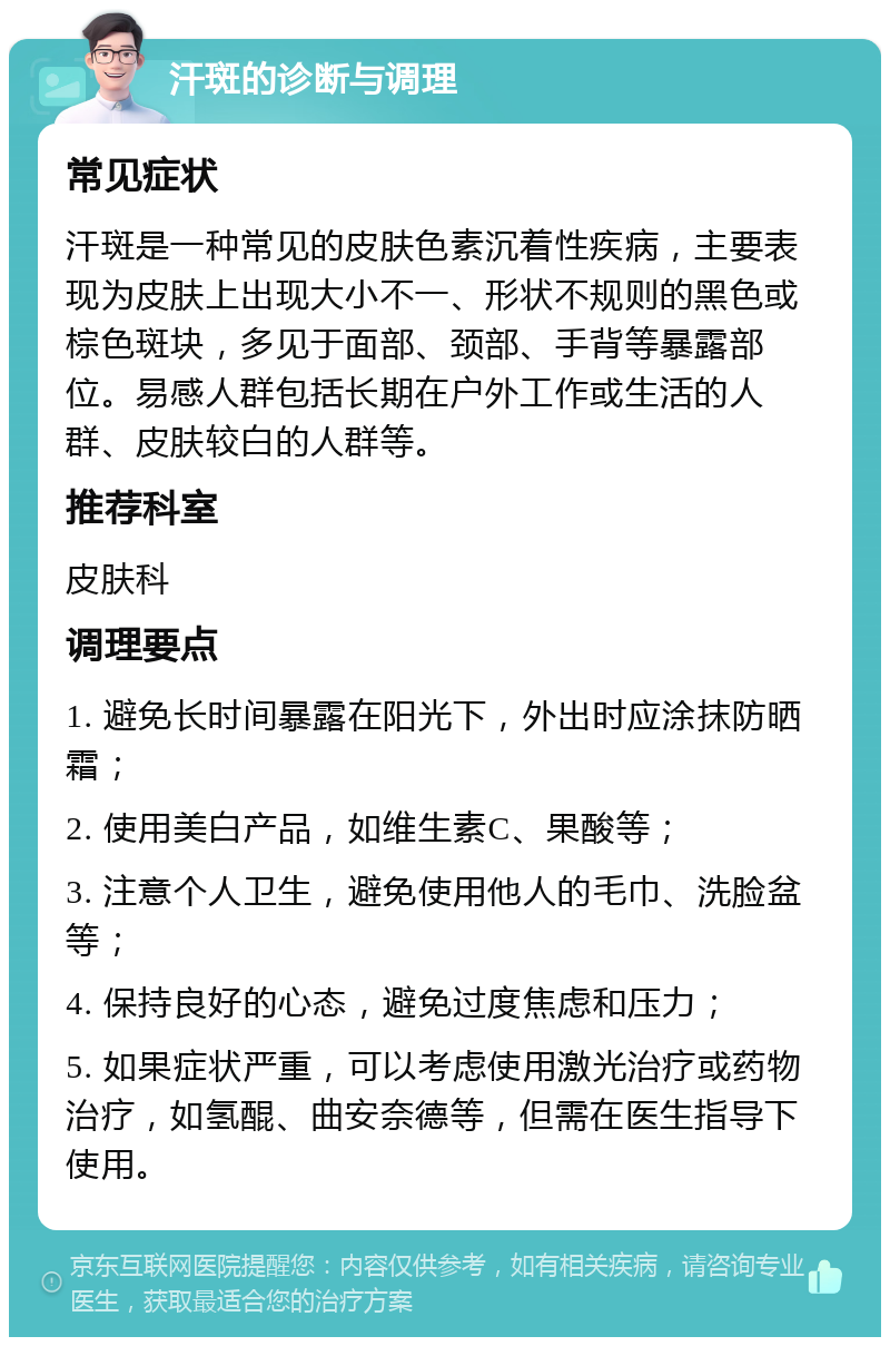 汗斑的诊断与调理 常见症状 汗斑是一种常见的皮肤色素沉着性疾病，主要表现为皮肤上出现大小不一、形状不规则的黑色或棕色斑块，多见于面部、颈部、手背等暴露部位。易感人群包括长期在户外工作或生活的人群、皮肤较白的人群等。 推荐科室 皮肤科 调理要点 1. 避免长时间暴露在阳光下，外出时应涂抹防晒霜； 2. 使用美白产品，如维生素C、果酸等； 3. 注意个人卫生，避免使用他人的毛巾、洗脸盆等； 4. 保持良好的心态，避免过度焦虑和压力； 5. 如果症状严重，可以考虑使用激光治疗或药物治疗，如氢醌、曲安奈德等，但需在医生指导下使用。