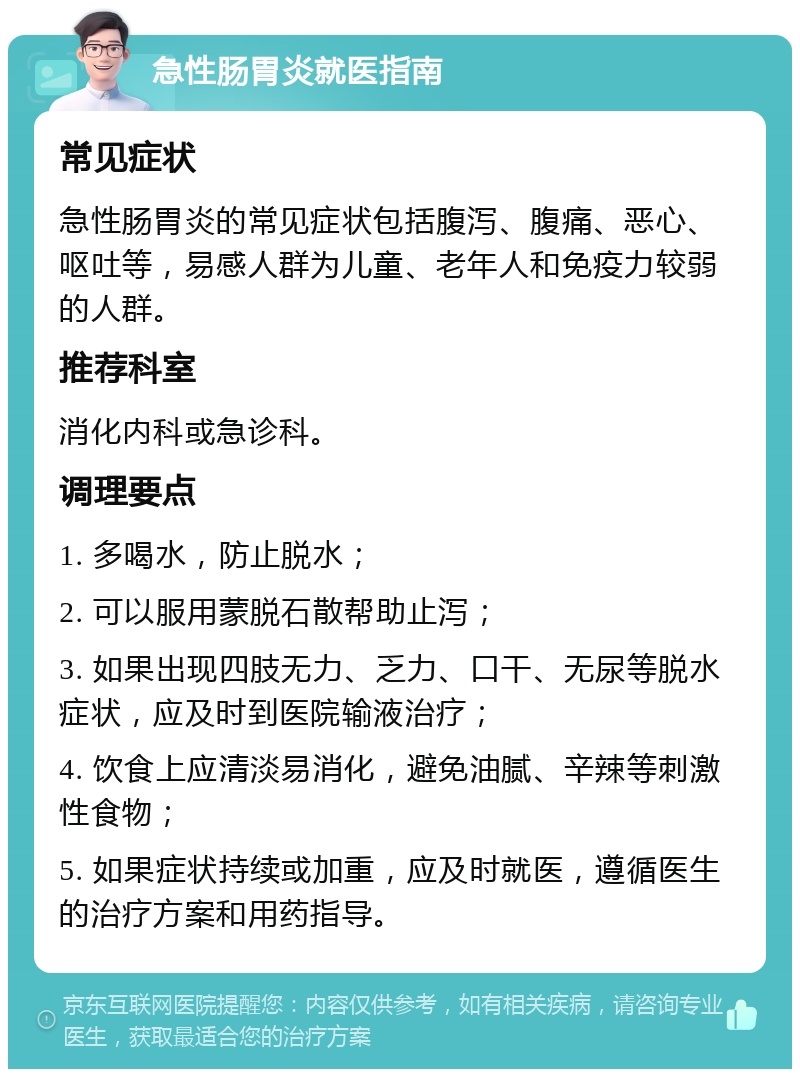 急性肠胃炎就医指南 常见症状 急性肠胃炎的常见症状包括腹泻、腹痛、恶心、呕吐等，易感人群为儿童、老年人和免疫力较弱的人群。 推荐科室 消化内科或急诊科。 调理要点 1. 多喝水，防止脱水； 2. 可以服用蒙脱石散帮助止泻； 3. 如果出现四肢无力、乏力、口干、无尿等脱水症状，应及时到医院输液治疗； 4. 饮食上应清淡易消化，避免油腻、辛辣等刺激性食物； 5. 如果症状持续或加重，应及时就医，遵循医生的治疗方案和用药指导。