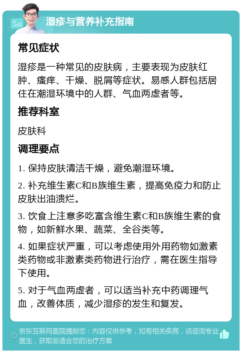 湿疹与营养补充指南 常见症状 湿疹是一种常见的皮肤病，主要表现为皮肤红肿、瘙痒、干燥、脱屑等症状。易感人群包括居住在潮湿环境中的人群、气血两虚者等。 推荐科室 皮肤科 调理要点 1. 保持皮肤清洁干燥，避免潮湿环境。 2. 补充维生素C和B族维生素，提高免疫力和防止皮肤出油溃烂。 3. 饮食上注意多吃富含维生素C和B族维生素的食物，如新鲜水果、蔬菜、全谷类等。 4. 如果症状严重，可以考虑使用外用药物如激素类药物或非激素类药物进行治疗，需在医生指导下使用。 5. 对于气血两虚者，可以适当补充中药调理气血，改善体质，减少湿疹的发生和复发。