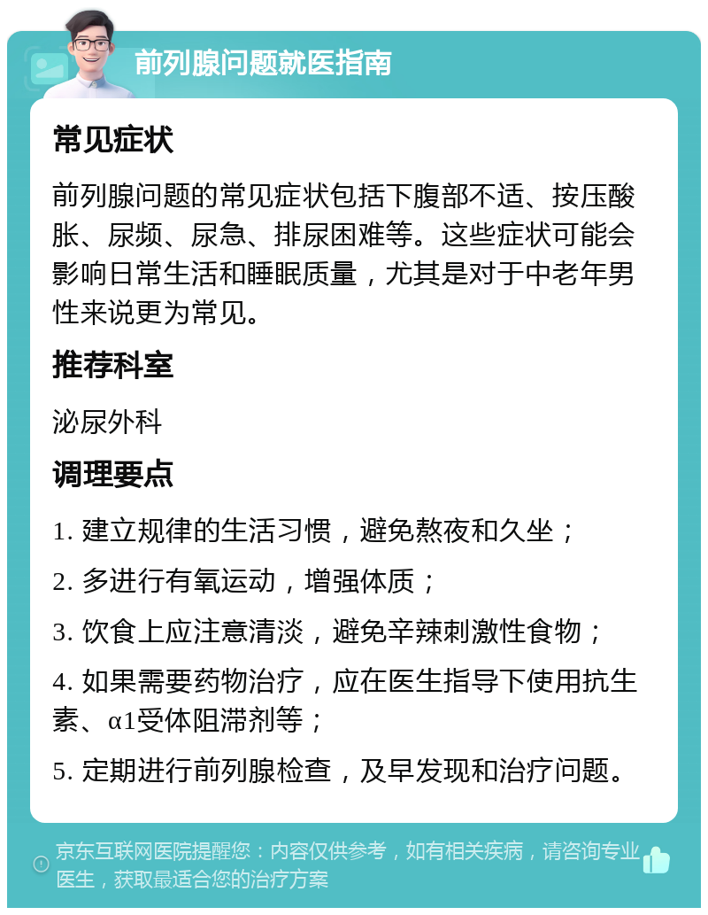 前列腺问题就医指南 常见症状 前列腺问题的常见症状包括下腹部不适、按压酸胀、尿频、尿急、排尿困难等。这些症状可能会影响日常生活和睡眠质量，尤其是对于中老年男性来说更为常见。 推荐科室 泌尿外科 调理要点 1. 建立规律的生活习惯，避免熬夜和久坐； 2. 多进行有氧运动，增强体质； 3. 饮食上应注意清淡，避免辛辣刺激性食物； 4. 如果需要药物治疗，应在医生指导下使用抗生素、α1受体阻滞剂等； 5. 定期进行前列腺检查，及早发现和治疗问题。