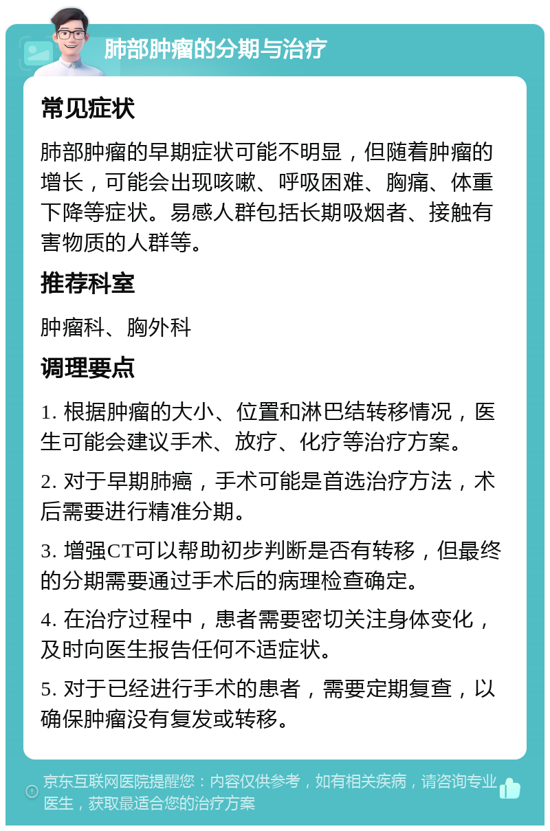 肺部肿瘤的分期与治疗 常见症状 肺部肿瘤的早期症状可能不明显，但随着肿瘤的增长，可能会出现咳嗽、呼吸困难、胸痛、体重下降等症状。易感人群包括长期吸烟者、接触有害物质的人群等。 推荐科室 肿瘤科、胸外科 调理要点 1. 根据肿瘤的大小、位置和淋巴结转移情况，医生可能会建议手术、放疗、化疗等治疗方案。 2. 对于早期肺癌，手术可能是首选治疗方法，术后需要进行精准分期。 3. 增强CT可以帮助初步判断是否有转移，但最终的分期需要通过手术后的病理检查确定。 4. 在治疗过程中，患者需要密切关注身体变化，及时向医生报告任何不适症状。 5. 对于已经进行手术的患者，需要定期复查，以确保肿瘤没有复发或转移。