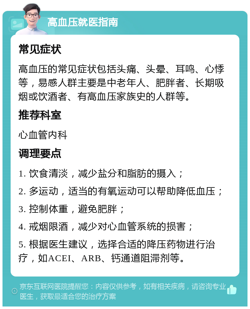 高血压就医指南 常见症状 高血压的常见症状包括头痛、头晕、耳鸣、心悸等，易感人群主要是中老年人、肥胖者、长期吸烟或饮酒者、有高血压家族史的人群等。 推荐科室 心血管内科 调理要点 1. 饮食清淡，减少盐分和脂肪的摄入； 2. 多运动，适当的有氧运动可以帮助降低血压； 3. 控制体重，避免肥胖； 4. 戒烟限酒，减少对心血管系统的损害； 5. 根据医生建议，选择合适的降压药物进行治疗，如ACEI、ARB、钙通道阻滞剂等。