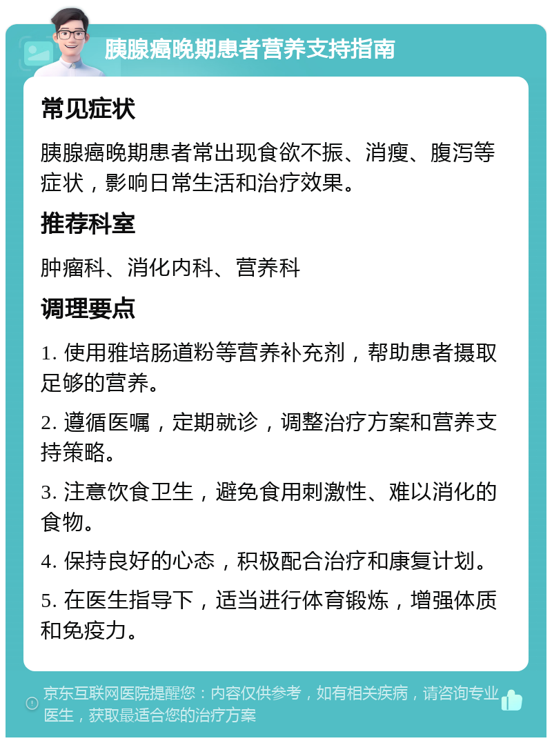 胰腺癌晚期患者营养支持指南 常见症状 胰腺癌晚期患者常出现食欲不振、消瘦、腹泻等症状，影响日常生活和治疗效果。 推荐科室 肿瘤科、消化内科、营养科 调理要点 1. 使用雅培肠道粉等营养补充剂，帮助患者摄取足够的营养。 2. 遵循医嘱，定期就诊，调整治疗方案和营养支持策略。 3. 注意饮食卫生，避免食用刺激性、难以消化的食物。 4. 保持良好的心态，积极配合治疗和康复计划。 5. 在医生指导下，适当进行体育锻炼，增强体质和免疫力。