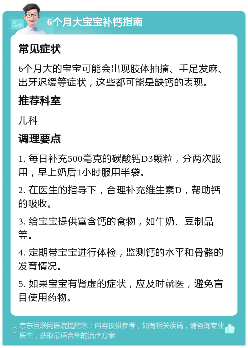 6个月大宝宝补钙指南 常见症状 6个月大的宝宝可能会出现肢体抽搐、手足发麻、出牙迟缓等症状，这些都可能是缺钙的表现。 推荐科室 儿科 调理要点 1. 每日补充500毫克的碳酸钙D3颗粒，分两次服用，早上奶后1小时服用半袋。 2. 在医生的指导下，合理补充维生素D，帮助钙的吸收。 3. 给宝宝提供富含钙的食物，如牛奶、豆制品等。 4. 定期带宝宝进行体检，监测钙的水平和骨骼的发育情况。 5. 如果宝宝有肾虚的症状，应及时就医，避免盲目使用药物。