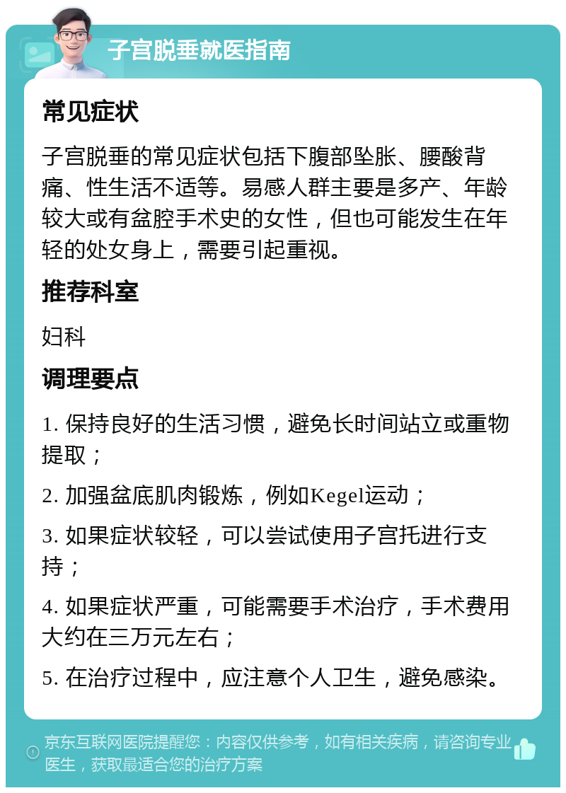 子宫脱垂就医指南 常见症状 子宫脱垂的常见症状包括下腹部坠胀、腰酸背痛、性生活不适等。易感人群主要是多产、年龄较大或有盆腔手术史的女性，但也可能发生在年轻的处女身上，需要引起重视。 推荐科室 妇科 调理要点 1. 保持良好的生活习惯，避免长时间站立或重物提取； 2. 加强盆底肌肉锻炼，例如Kegel运动； 3. 如果症状较轻，可以尝试使用子宫托进行支持； 4. 如果症状严重，可能需要手术治疗，手术费用大约在三万元左右； 5. 在治疗过程中，应注意个人卫生，避免感染。