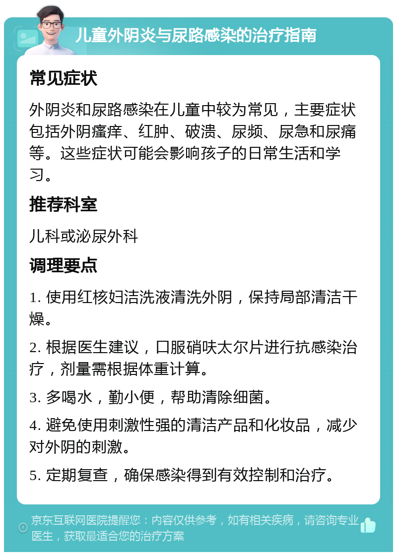 儿童外阴炎与尿路感染的治疗指南 常见症状 外阴炎和尿路感染在儿童中较为常见，主要症状包括外阴瘙痒、红肿、破溃、尿频、尿急和尿痛等。这些症状可能会影响孩子的日常生活和学习。 推荐科室 儿科或泌尿外科 调理要点 1. 使用红核妇洁洗液清洗外阴，保持局部清洁干燥。 2. 根据医生建议，口服硝呋太尔片进行抗感染治疗，剂量需根据体重计算。 3. 多喝水，勤小便，帮助清除细菌。 4. 避免使用刺激性强的清洁产品和化妆品，减少对外阴的刺激。 5. 定期复查，确保感染得到有效控制和治疗。