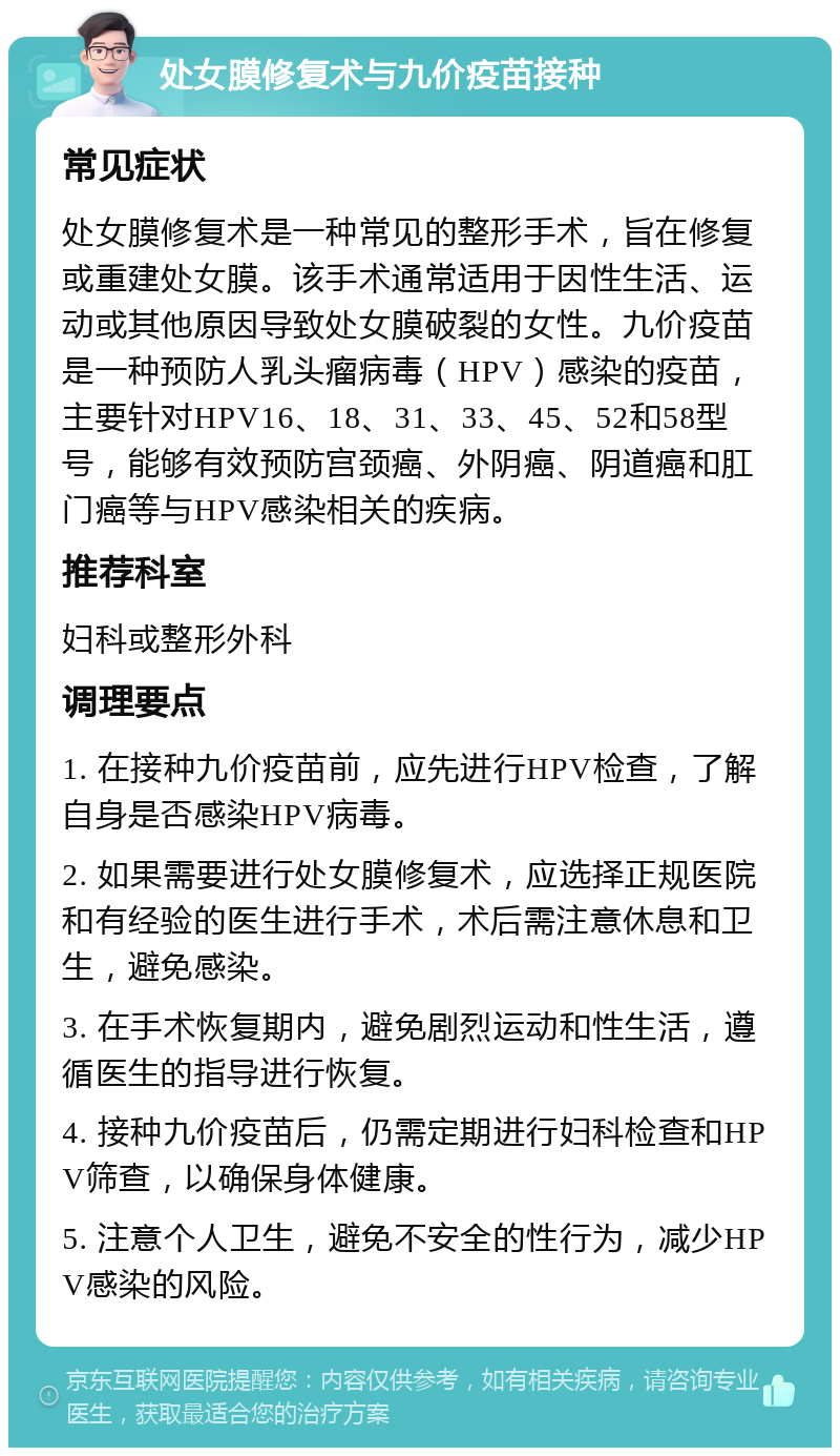 处女膜修复术与九价疫苗接种 常见症状 处女膜修复术是一种常见的整形手术，旨在修复或重建处女膜。该手术通常适用于因性生活、运动或其他原因导致处女膜破裂的女性。九价疫苗是一种预防人乳头瘤病毒（HPV）感染的疫苗，主要针对HPV16、18、31、33、45、52和58型号，能够有效预防宫颈癌、外阴癌、阴道癌和肛门癌等与HPV感染相关的疾病。 推荐科室 妇科或整形外科 调理要点 1. 在接种九价疫苗前，应先进行HPV检查，了解自身是否感染HPV病毒。 2. 如果需要进行处女膜修复术，应选择正规医院和有经验的医生进行手术，术后需注意休息和卫生，避免感染。 3. 在手术恢复期内，避免剧烈运动和性生活，遵循医生的指导进行恢复。 4. 接种九价疫苗后，仍需定期进行妇科检查和HPV筛查，以确保身体健康。 5. 注意个人卫生，避免不安全的性行为，减少HPV感染的风险。