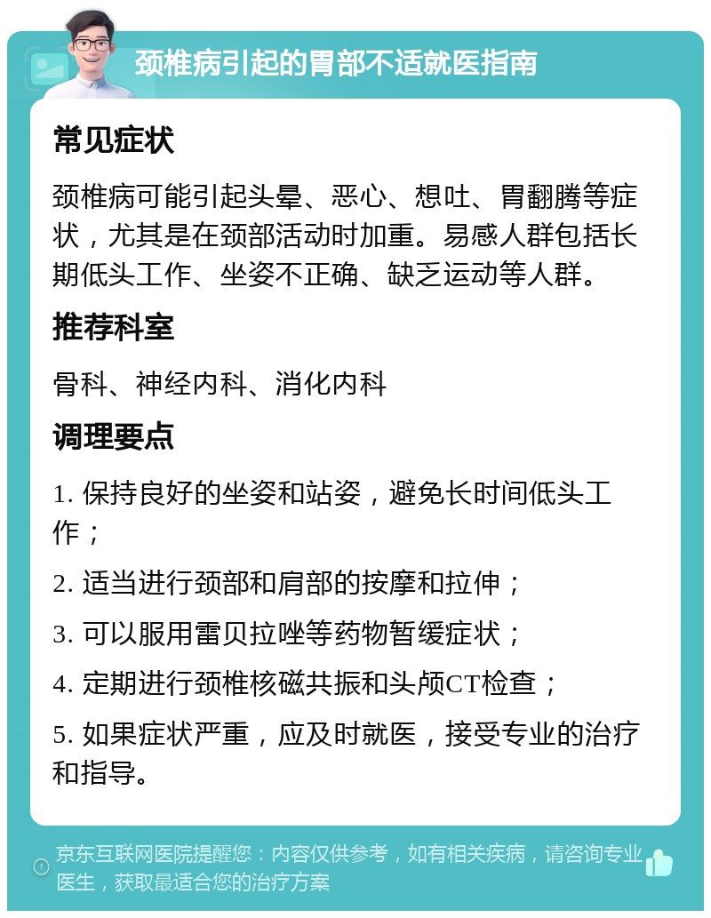 颈椎病引起的胃部不适就医指南 常见症状 颈椎病可能引起头晕、恶心、想吐、胃翻腾等症状，尤其是在颈部活动时加重。易感人群包括长期低头工作、坐姿不正确、缺乏运动等人群。 推荐科室 骨科、神经内科、消化内科 调理要点 1. 保持良好的坐姿和站姿，避免长时间低头工作； 2. 适当进行颈部和肩部的按摩和拉伸； 3. 可以服用雷贝拉唑等药物暂缓症状； 4. 定期进行颈椎核磁共振和头颅CT检查； 5. 如果症状严重，应及时就医，接受专业的治疗和指导。