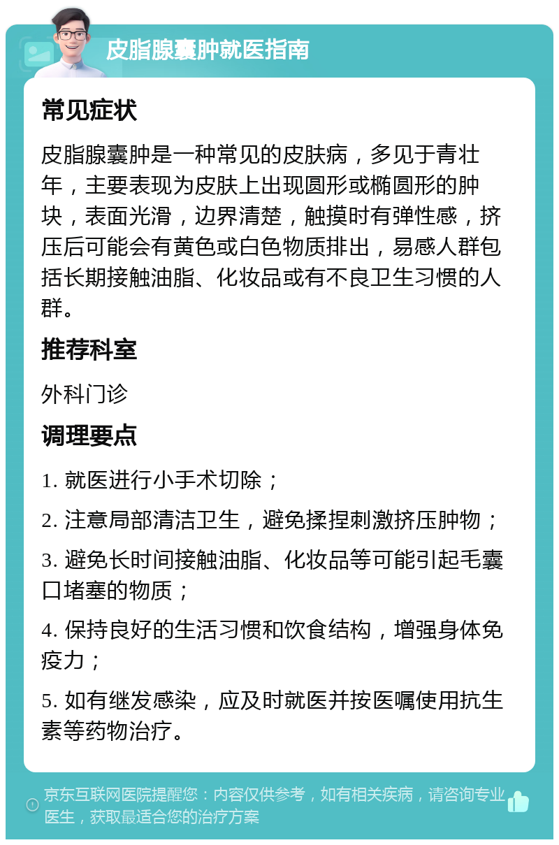 皮脂腺囊肿就医指南 常见症状 皮脂腺囊肿是一种常见的皮肤病，多见于青壮年，主要表现为皮肤上出现圆形或椭圆形的肿块，表面光滑，边界清楚，触摸时有弹性感，挤压后可能会有黄色或白色物质排出，易感人群包括长期接触油脂、化妆品或有不良卫生习惯的人群。 推荐科室 外科门诊 调理要点 1. 就医进行小手术切除； 2. 注意局部清洁卫生，避免揉捏刺激挤压肿物； 3. 避免长时间接触油脂、化妆品等可能引起毛囊口堵塞的物质； 4. 保持良好的生活习惯和饮食结构，增强身体免疫力； 5. 如有继发感染，应及时就医并按医嘱使用抗生素等药物治疗。