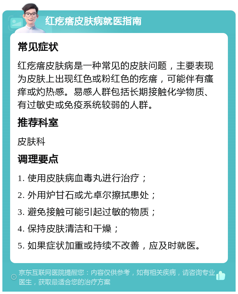 红疙瘩皮肤病就医指南 常见症状 红疙瘩皮肤病是一种常见的皮肤问题，主要表现为皮肤上出现红色或粉红色的疙瘩，可能伴有瘙痒或灼热感。易感人群包括长期接触化学物质、有过敏史或免疫系统较弱的人群。 推荐科室 皮肤科 调理要点 1. 使用皮肤病血毒丸进行治疗； 2. 外用炉甘石或尤卓尔擦拭患处； 3. 避免接触可能引起过敏的物质； 4. 保持皮肤清洁和干燥； 5. 如果症状加重或持续不改善，应及时就医。