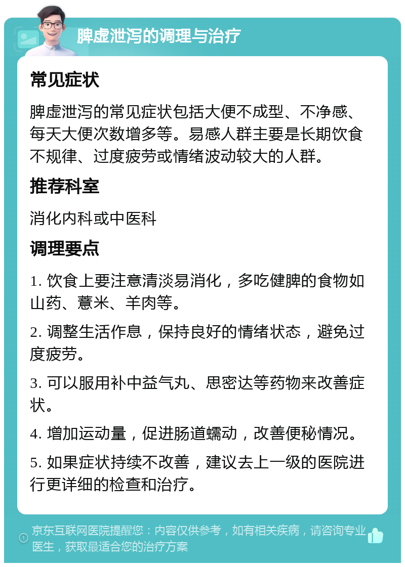 脾虚泄泻的调理与治疗 常见症状 脾虚泄泻的常见症状包括大便不成型、不净感、每天大便次数增多等。易感人群主要是长期饮食不规律、过度疲劳或情绪波动较大的人群。 推荐科室 消化内科或中医科 调理要点 1. 饮食上要注意清淡易消化，多吃健脾的食物如山药、薏米、羊肉等。 2. 调整生活作息，保持良好的情绪状态，避免过度疲劳。 3. 可以服用补中益气丸、思密达等药物来改善症状。 4. 增加运动量，促进肠道蠕动，改善便秘情况。 5. 如果症状持续不改善，建议去上一级的医院进行更详细的检查和治疗。