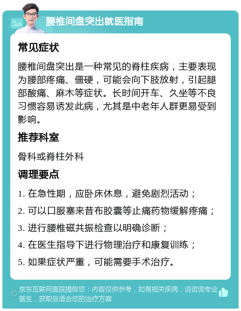 腰椎间盘突出就医指南 常见症状 腰椎间盘突出是一种常见的脊柱疾病，主要表现为腰部疼痛、僵硬，可能会向下肢放射，引起腿部酸痛、麻木等症状。长时间开车、久坐等不良习惯容易诱发此病，尤其是中老年人群更易受到影响。 推荐科室 骨科或脊柱外科 调理要点 1. 在急性期，应卧床休息，避免剧烈活动； 2. 可以口服塞来昔布胶囊等止痛药物缓解疼痛； 3. 进行腰椎磁共振检查以明确诊断； 4. 在医生指导下进行物理治疗和康复训练； 5. 如果症状严重，可能需要手术治疗。