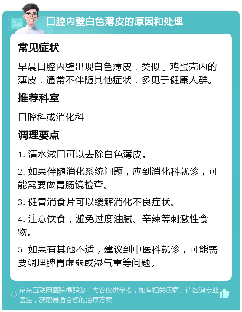 口腔内壁白色薄皮的原因和处理 常见症状 早晨口腔内壁出现白色薄皮，类似于鸡蛋壳内的薄皮，通常不伴随其他症状，多见于健康人群。 推荐科室 口腔科或消化科 调理要点 1. 清水漱口可以去除白色薄皮。 2. 如果伴随消化系统问题，应到消化科就诊，可能需要做胃肠镜检查。 3. 健胃消食片可以缓解消化不良症状。 4. 注意饮食，避免过度油腻、辛辣等刺激性食物。 5. 如果有其他不适，建议到中医科就诊，可能需要调理脾胃虚弱或湿气重等问题。