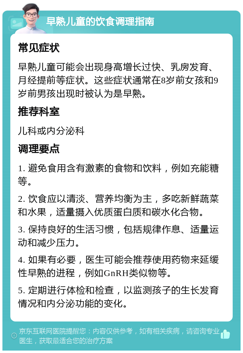 早熟儿童的饮食调理指南 常见症状 早熟儿童可能会出现身高增长过快、乳房发育、月经提前等症状。这些症状通常在8岁前女孩和9岁前男孩出现时被认为是早熟。 推荐科室 儿科或内分泌科 调理要点 1. 避免食用含有激素的食物和饮料，例如充能糖等。 2. 饮食应以清淡、营养均衡为主，多吃新鲜蔬菜和水果，适量摄入优质蛋白质和碳水化合物。 3. 保持良好的生活习惯，包括规律作息、适量运动和减少压力。 4. 如果有必要，医生可能会推荐使用药物来延缓性早熟的进程，例如GnRH类似物等。 5. 定期进行体检和检查，以监测孩子的生长发育情况和内分泌功能的变化。