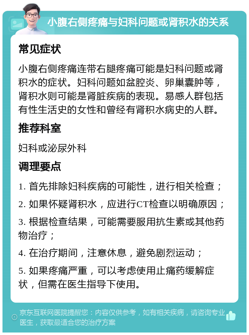 小腹右侧疼痛与妇科问题或肾积水的关系 常见症状 小腹右侧疼痛连带右腿疼痛可能是妇科问题或肾积水的症状。妇科问题如盆腔炎、卵巢囊肿等，肾积水则可能是肾脏疾病的表现。易感人群包括有性生活史的女性和曾经有肾积水病史的人群。 推荐科室 妇科或泌尿外科 调理要点 1. 首先排除妇科疾病的可能性，进行相关检查； 2. 如果怀疑肾积水，应进行CT检查以明确原因； 3. 根据检查结果，可能需要服用抗生素或其他药物治疗； 4. 在治疗期间，注意休息，避免剧烈运动； 5. 如果疼痛严重，可以考虑使用止痛药缓解症状，但需在医生指导下使用。