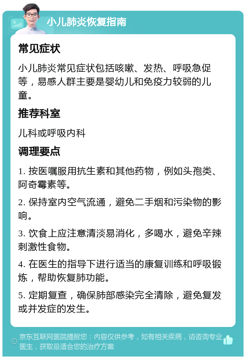 小儿肺炎恢复指南 常见症状 小儿肺炎常见症状包括咳嗽、发热、呼吸急促等，易感人群主要是婴幼儿和免疫力较弱的儿童。 推荐科室 儿科或呼吸内科 调理要点 1. 按医嘱服用抗生素和其他药物，例如头孢类、阿奇霉素等。 2. 保持室内空气流通，避免二手烟和污染物的影响。 3. 饮食上应注意清淡易消化，多喝水，避免辛辣刺激性食物。 4. 在医生的指导下进行适当的康复训练和呼吸锻炼，帮助恢复肺功能。 5. 定期复查，确保肺部感染完全清除，避免复发或并发症的发生。