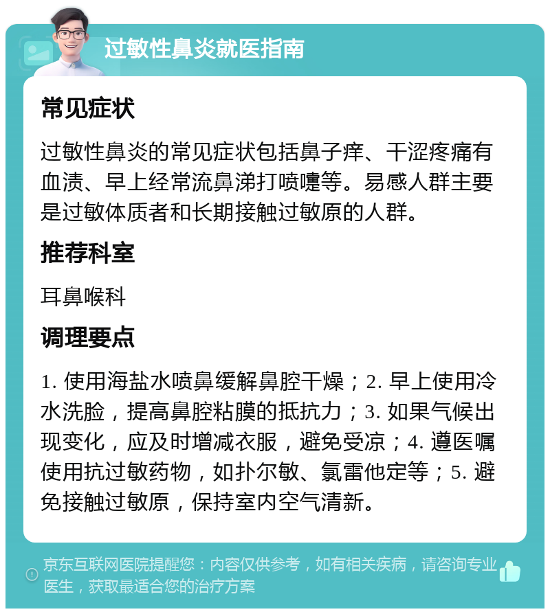 过敏性鼻炎就医指南 常见症状 过敏性鼻炎的常见症状包括鼻子痒、干涩疼痛有血渍、早上经常流鼻涕打喷嚏等。易感人群主要是过敏体质者和长期接触过敏原的人群。 推荐科室 耳鼻喉科 调理要点 1. 使用海盐水喷鼻缓解鼻腔干燥；2. 早上使用冷水洗脸，提高鼻腔粘膜的抵抗力；3. 如果气候出现变化，应及时增减衣服，避免受凉；4. 遵医嘱使用抗过敏药物，如扑尔敏、氯雷他定等；5. 避免接触过敏原，保持室内空气清新。