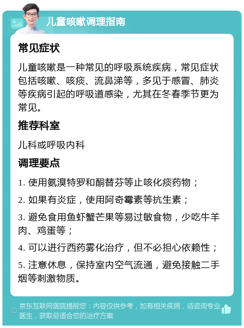 儿童咳嗽调理指南 常见症状 儿童咳嗽是一种常见的呼吸系统疾病，常见症状包括咳嗽、咳痰、流鼻涕等，多见于感冒、肺炎等疾病引起的呼吸道感染，尤其在冬春季节更为常见。 推荐科室 儿科或呼吸内科 调理要点 1. 使用氨溴特罗和酮替芬等止咳化痰药物； 2. 如果有炎症，使用阿奇霉素等抗生素； 3. 避免食用鱼虾蟹芒果等易过敏食物，少吃牛羊肉、鸡蛋等； 4. 可以进行西药雾化治疗，但不必担心依赖性； 5. 注意休息，保持室内空气流通，避免接触二手烟等刺激物质。