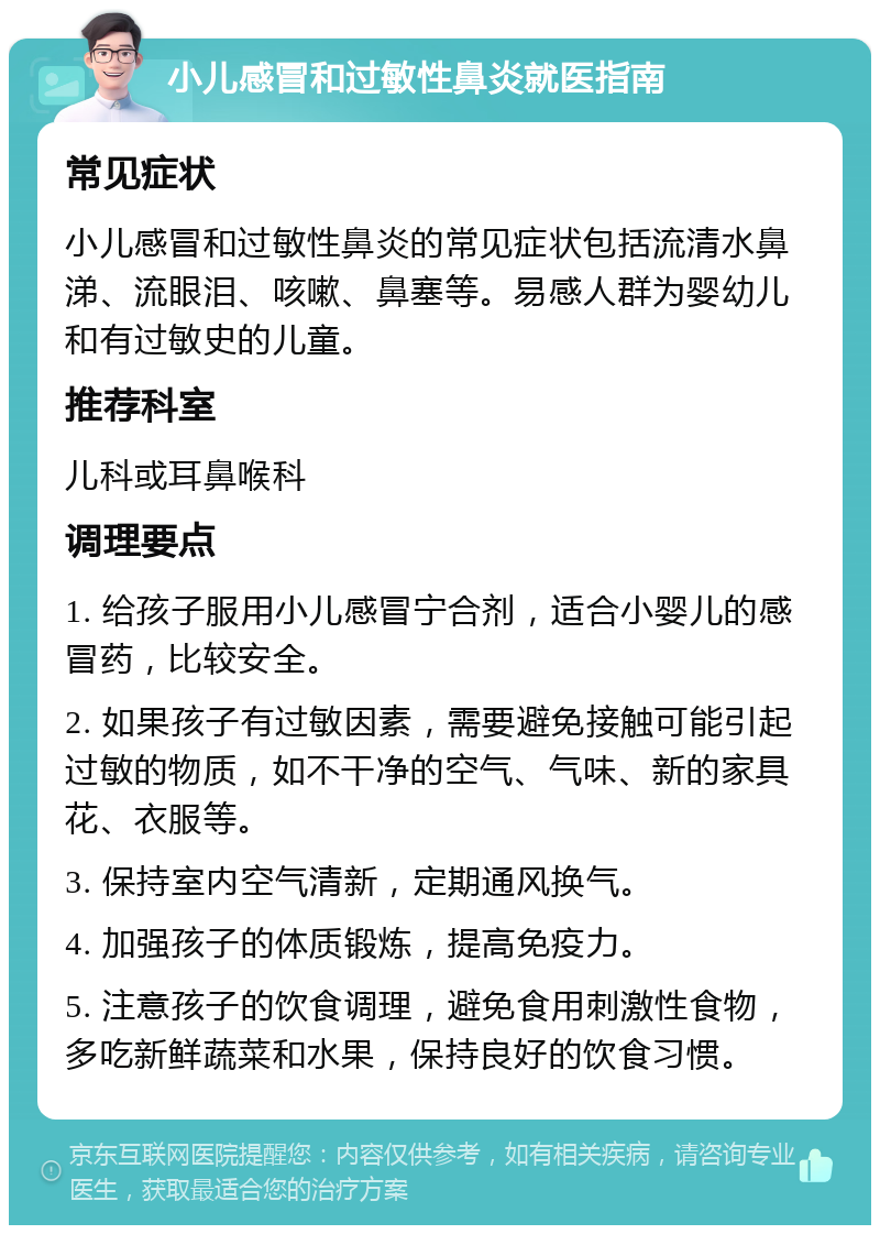 小儿感冒和过敏性鼻炎就医指南 常见症状 小儿感冒和过敏性鼻炎的常见症状包括流清水鼻涕、流眼泪、咳嗽、鼻塞等。易感人群为婴幼儿和有过敏史的儿童。 推荐科室 儿科或耳鼻喉科 调理要点 1. 给孩子服用小儿感冒宁合剂，适合小婴儿的感冒药，比较安全。 2. 如果孩子有过敏因素，需要避免接触可能引起过敏的物质，如不干净的空气、气味、新的家具花、衣服等。 3. 保持室内空气清新，定期通风换气。 4. 加强孩子的体质锻炼，提高免疫力。 5. 注意孩子的饮食调理，避免食用刺激性食物，多吃新鲜蔬菜和水果，保持良好的饮食习惯。