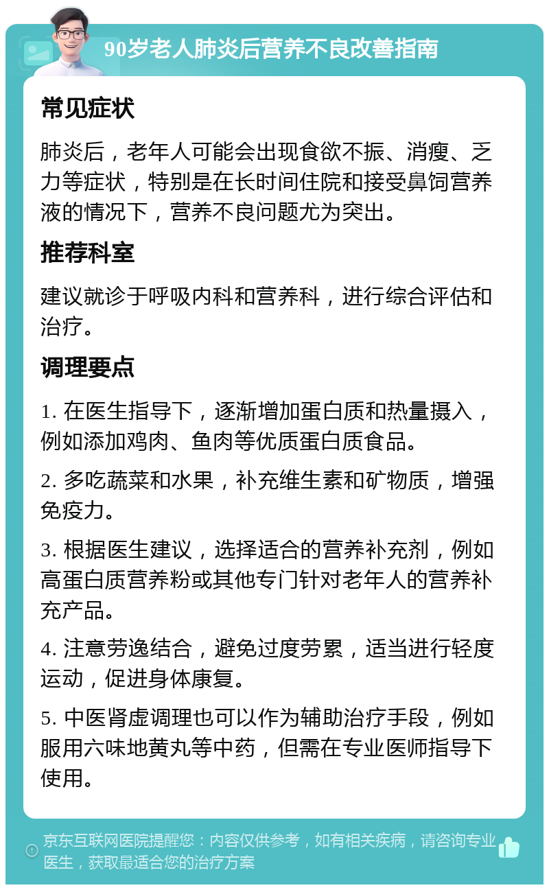 90岁老人肺炎后营养不良改善指南 常见症状 肺炎后，老年人可能会出现食欲不振、消瘦、乏力等症状，特别是在长时间住院和接受鼻饲营养液的情况下，营养不良问题尤为突出。 推荐科室 建议就诊于呼吸内科和营养科，进行综合评估和治疗。 调理要点 1. 在医生指导下，逐渐增加蛋白质和热量摄入，例如添加鸡肉、鱼肉等优质蛋白质食品。 2. 多吃蔬菜和水果，补充维生素和矿物质，增强免疫力。 3. 根据医生建议，选择适合的营养补充剂，例如高蛋白质营养粉或其他专门针对老年人的营养补充产品。 4. 注意劳逸结合，避免过度劳累，适当进行轻度运动，促进身体康复。 5. 中医肾虚调理也可以作为辅助治疗手段，例如服用六味地黄丸等中药，但需在专业医师指导下使用。