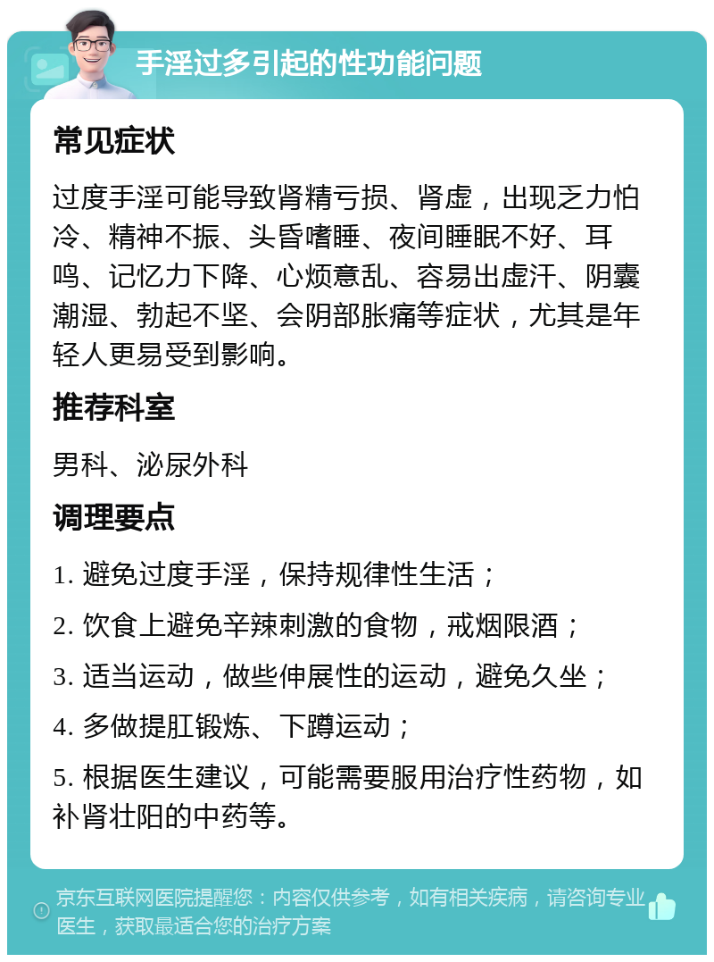 手淫过多引起的性功能问题 常见症状 过度手淫可能导致肾精亏损、肾虚，出现乏力怕冷、精神不振、头昏嗜睡、夜间睡眠不好、耳鸣、记忆力下降、心烦意乱、容易出虚汗、阴囊潮湿、勃起不坚、会阴部胀痛等症状，尤其是年轻人更易受到影响。 推荐科室 男科、泌尿外科 调理要点 1. 避免过度手淫，保持规律性生活； 2. 饮食上避免辛辣刺激的食物，戒烟限酒； 3. 适当运动，做些伸展性的运动，避免久坐； 4. 多做提肛锻炼、下蹲运动； 5. 根据医生建议，可能需要服用治疗性药物，如补肾壮阳的中药等。