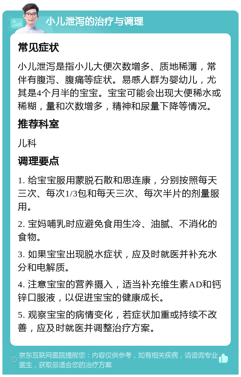 小儿泄泻的治疗与调理 常见症状 小儿泄泻是指小儿大便次数增多、质地稀薄，常伴有腹泻、腹痛等症状。易感人群为婴幼儿，尤其是4个月半的宝宝。宝宝可能会出现大便稀水或稀糊，量和次数增多，精神和尿量下降等情况。 推荐科室 儿科 调理要点 1. 给宝宝服用蒙脱石散和思连康，分别按照每天三次、每次1/3包和每天三次、每次半片的剂量服用。 2. 宝妈哺乳时应避免食用生冷、油腻、不消化的食物。 3. 如果宝宝出现脱水症状，应及时就医并补充水分和电解质。 4. 注意宝宝的营养摄入，适当补充维生素AD和钙锌口服液，以促进宝宝的健康成长。 5. 观察宝宝的病情变化，若症状加重或持续不改善，应及时就医并调整治疗方案。