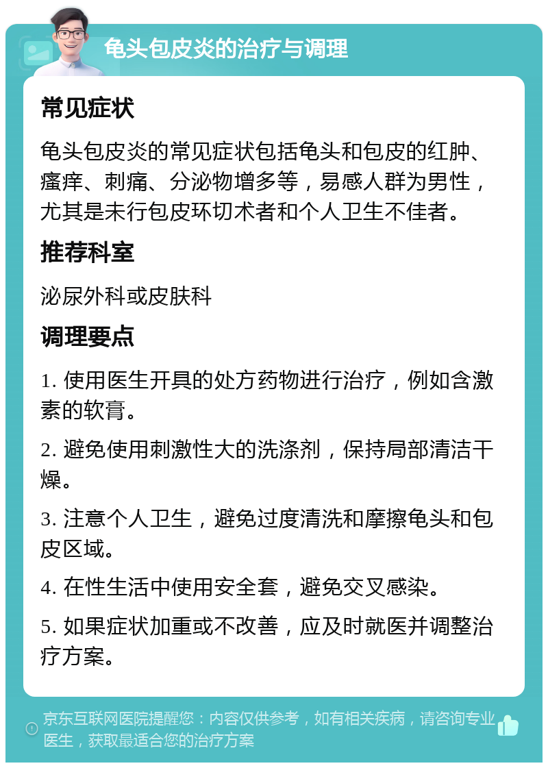 龟头包皮炎的治疗与调理 常见症状 龟头包皮炎的常见症状包括龟头和包皮的红肿、瘙痒、刺痛、分泌物增多等，易感人群为男性，尤其是未行包皮环切术者和个人卫生不佳者。 推荐科室 泌尿外科或皮肤科 调理要点 1. 使用医生开具的处方药物进行治疗，例如含激素的软膏。 2. 避免使用刺激性大的洗涤剂，保持局部清洁干燥。 3. 注意个人卫生，避免过度清洗和摩擦龟头和包皮区域。 4. 在性生活中使用安全套，避免交叉感染。 5. 如果症状加重或不改善，应及时就医并调整治疗方案。