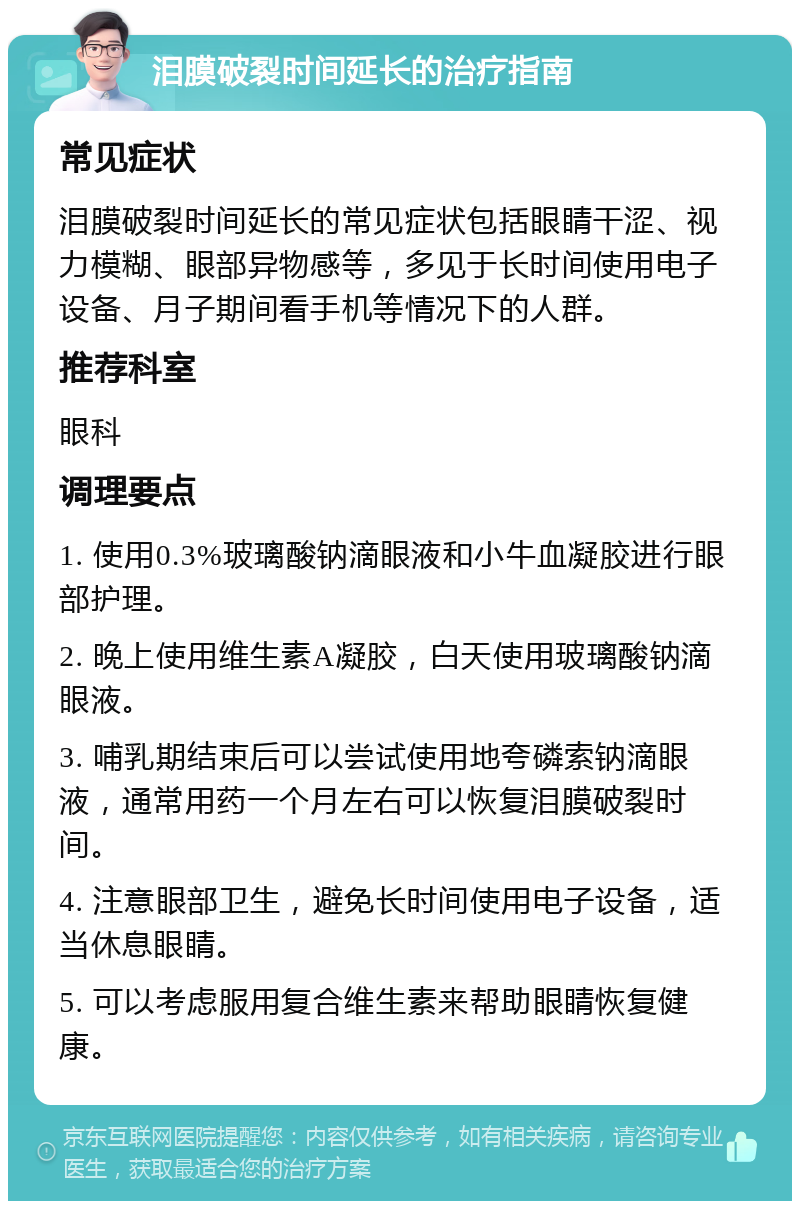 泪膜破裂时间延长的治疗指南 常见症状 泪膜破裂时间延长的常见症状包括眼睛干涩、视力模糊、眼部异物感等，多见于长时间使用电子设备、月子期间看手机等情况下的人群。 推荐科室 眼科 调理要点 1. 使用0.3%玻璃酸钠滴眼液和小牛血凝胶进行眼部护理。 2. 晚上使用维生素A凝胶，白天使用玻璃酸钠滴眼液。 3. 哺乳期结束后可以尝试使用地夸磷索钠滴眼液，通常用药一个月左右可以恢复泪膜破裂时间。 4. 注意眼部卫生，避免长时间使用电子设备，适当休息眼睛。 5. 可以考虑服用复合维生素来帮助眼睛恢复健康。