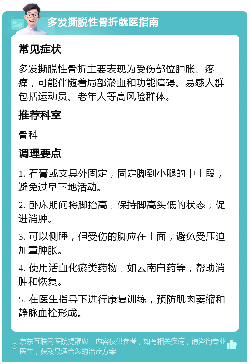 多发撕脱性骨折就医指南 常见症状 多发撕脱性骨折主要表现为受伤部位肿胀、疼痛，可能伴随着局部淤血和功能障碍。易感人群包括运动员、老年人等高风险群体。 推荐科室 骨科 调理要点 1. 石膏或支具外固定，固定脚到小腿的中上段，避免过早下地活动。 2. 卧床期间将脚抬高，保持脚高头低的状态，促进消肿。 3. 可以侧睡，但受伤的脚应在上面，避免受压迫加重肿胀。 4. 使用活血化瘀类药物，如云南白药等，帮助消肿和恢复。 5. 在医生指导下进行康复训练，预防肌肉萎缩和静脉血栓形成。