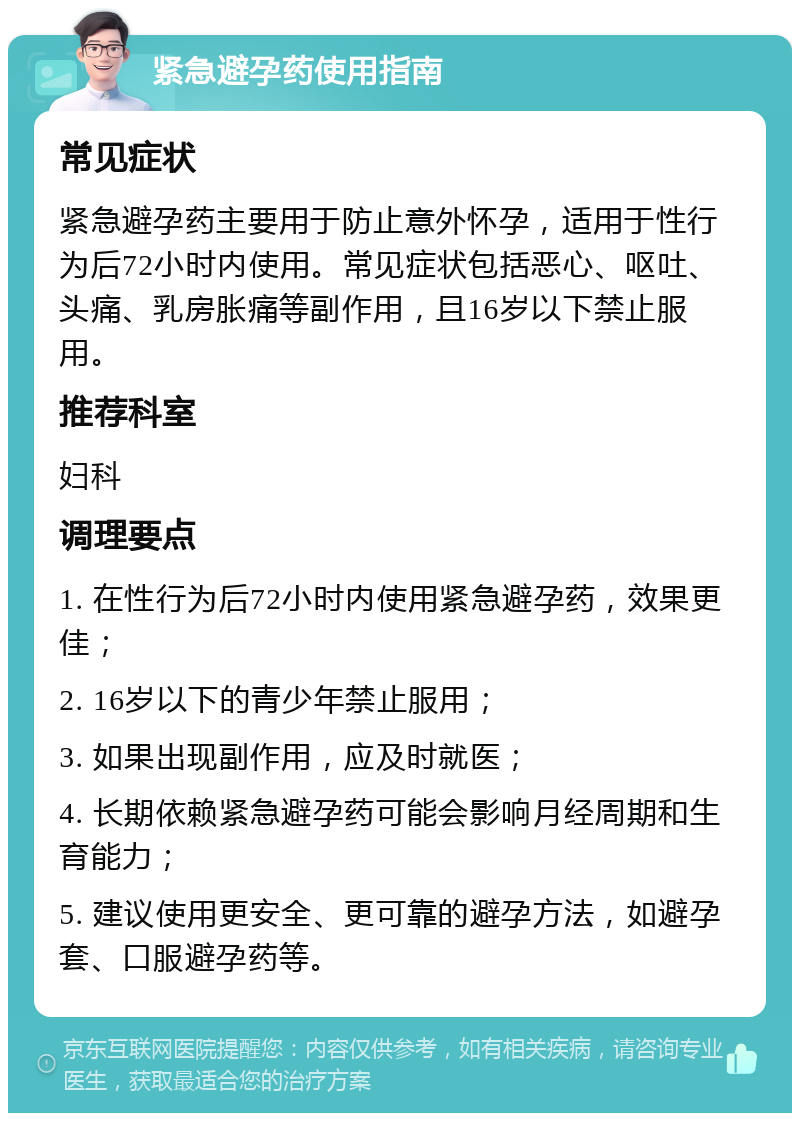 紧急避孕药使用指南 常见症状 紧急避孕药主要用于防止意外怀孕，适用于性行为后72小时内使用。常见症状包括恶心、呕吐、头痛、乳房胀痛等副作用，且16岁以下禁止服用。 推荐科室 妇科 调理要点 1. 在性行为后72小时内使用紧急避孕药，效果更佳； 2. 16岁以下的青少年禁止服用； 3. 如果出现副作用，应及时就医； 4. 长期依赖紧急避孕药可能会影响月经周期和生育能力； 5. 建议使用更安全、更可靠的避孕方法，如避孕套、口服避孕药等。