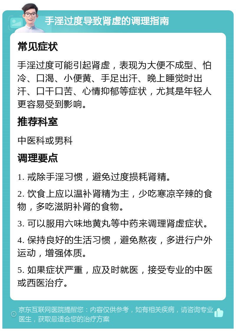 手淫过度导致肾虚的调理指南 常见症状 手淫过度可能引起肾虚，表现为大便不成型、怕冷、口渴、小便黄、手足出汗、晚上睡觉时出汗、口干口苦、心情抑郁等症状，尤其是年轻人更容易受到影响。 推荐科室 中医科或男科 调理要点 1. 戒除手淫习惯，避免过度损耗肾精。 2. 饮食上应以温补肾精为主，少吃寒凉辛辣的食物，多吃滋阴补肾的食物。 3. 可以服用六味地黄丸等中药来调理肾虚症状。 4. 保持良好的生活习惯，避免熬夜，多进行户外运动，增强体质。 5. 如果症状严重，应及时就医，接受专业的中医或西医治疗。