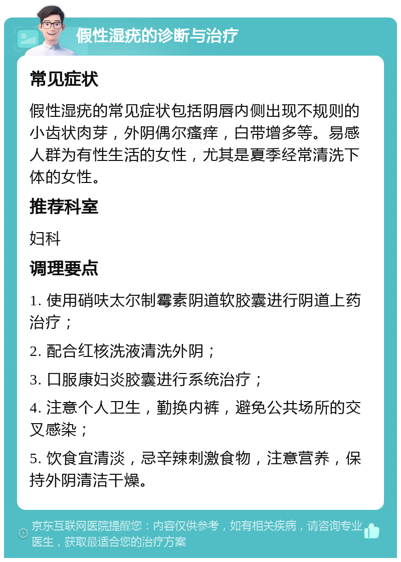 假性湿疣的诊断与治疗 常见症状 假性湿疣的常见症状包括阴唇内侧出现不规则的小齿状肉芽，外阴偶尔瘙痒，白带增多等。易感人群为有性生活的女性，尤其是夏季经常清洗下体的女性。 推荐科室 妇科 调理要点 1. 使用硝呋太尔制霉素阴道软胶囊进行阴道上药治疗； 2. 配合红核洗液清洗外阴； 3. 口服康妇炎胶囊进行系统治疗； 4. 注意个人卫生，勤换内裤，避免公共场所的交叉感染； 5. 饮食宜清淡，忌辛辣刺激食物，注意营养，保持外阴清洁干燥。