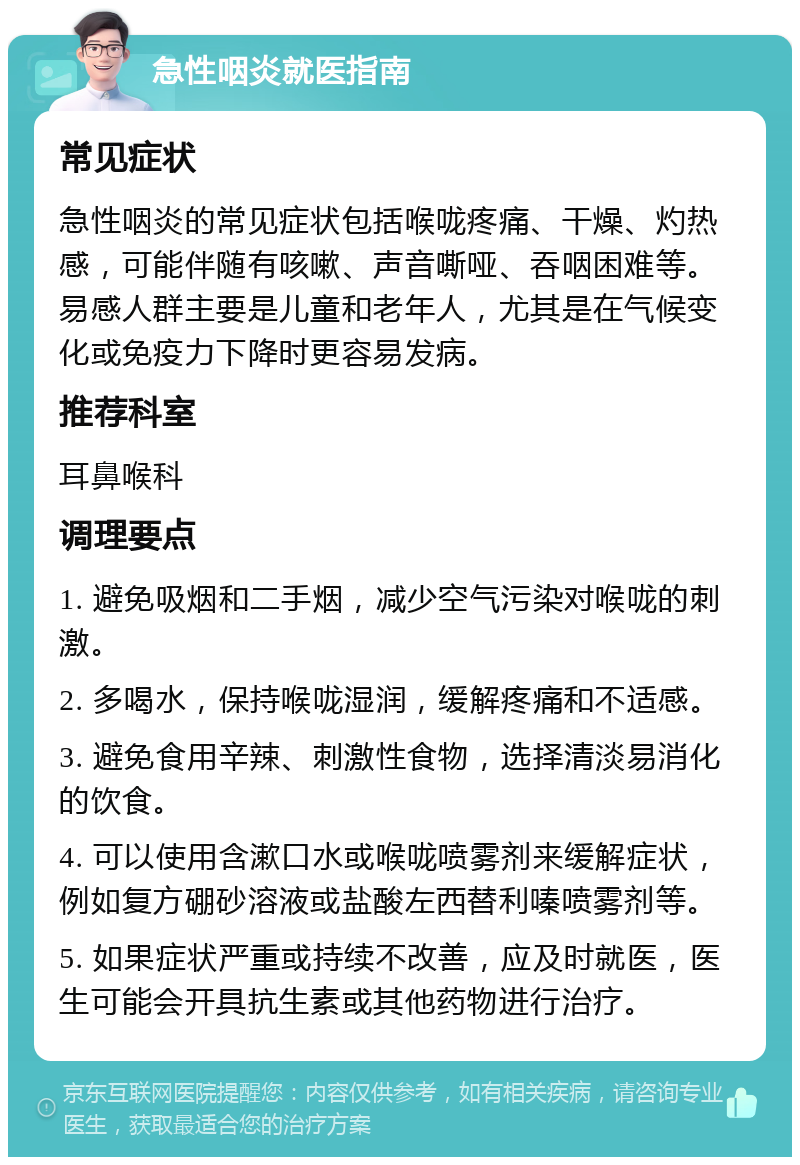 急性咽炎就医指南 常见症状 急性咽炎的常见症状包括喉咙疼痛、干燥、灼热感，可能伴随有咳嗽、声音嘶哑、吞咽困难等。易感人群主要是儿童和老年人，尤其是在气候变化或免疫力下降时更容易发病。 推荐科室 耳鼻喉科 调理要点 1. 避免吸烟和二手烟，减少空气污染对喉咙的刺激。 2. 多喝水，保持喉咙湿润，缓解疼痛和不适感。 3. 避免食用辛辣、刺激性食物，选择清淡易消化的饮食。 4. 可以使用含漱口水或喉咙喷雾剂来缓解症状，例如复方硼砂溶液或盐酸左西替利嗪喷雾剂等。 5. 如果症状严重或持续不改善，应及时就医，医生可能会开具抗生素或其他药物进行治疗。