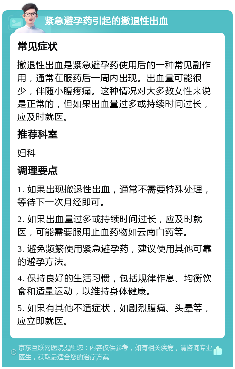 紧急避孕药引起的撤退性出血 常见症状 撤退性出血是紧急避孕药使用后的一种常见副作用，通常在服药后一周内出现。出血量可能很少，伴随小腹疼痛。这种情况对大多数女性来说是正常的，但如果出血量过多或持续时间过长，应及时就医。 推荐科室 妇科 调理要点 1. 如果出现撤退性出血，通常不需要特殊处理，等待下一次月经即可。 2. 如果出血量过多或持续时间过长，应及时就医，可能需要服用止血药物如云南白药等。 3. 避免频繁使用紧急避孕药，建议使用其他可靠的避孕方法。 4. 保持良好的生活习惯，包括规律作息、均衡饮食和适量运动，以维持身体健康。 5. 如果有其他不适症状，如剧烈腹痛、头晕等，应立即就医。