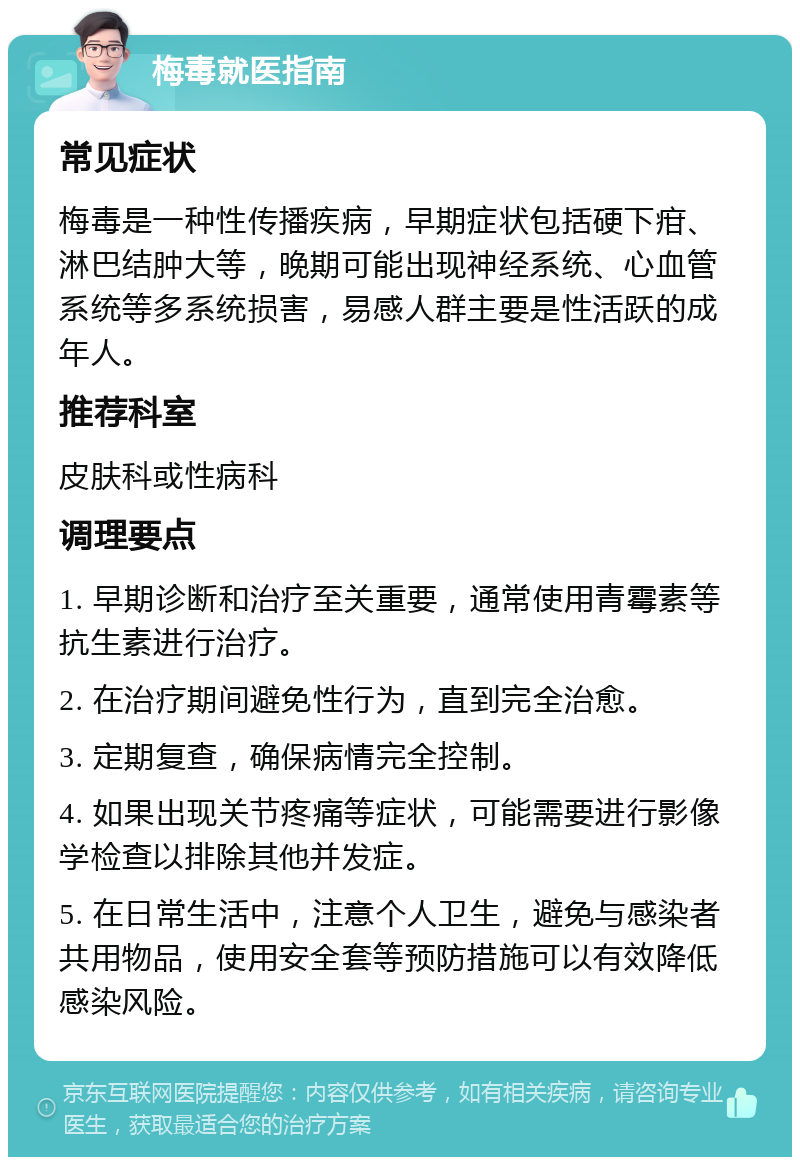 梅毒就医指南 常见症状 梅毒是一种性传播疾病，早期症状包括硬下疳、淋巴结肿大等，晚期可能出现神经系统、心血管系统等多系统损害，易感人群主要是性活跃的成年人。 推荐科室 皮肤科或性病科 调理要点 1. 早期诊断和治疗至关重要，通常使用青霉素等抗生素进行治疗。 2. 在治疗期间避免性行为，直到完全治愈。 3. 定期复查，确保病情完全控制。 4. 如果出现关节疼痛等症状，可能需要进行影像学检查以排除其他并发症。 5. 在日常生活中，注意个人卫生，避免与感染者共用物品，使用安全套等预防措施可以有效降低感染风险。