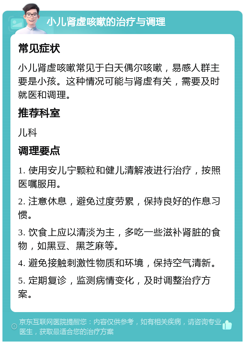 小儿肾虚咳嗽的治疗与调理 常见症状 小儿肾虚咳嗽常见于白天偶尔咳嗽，易感人群主要是小孩。这种情况可能与肾虚有关，需要及时就医和调理。 推荐科室 儿科 调理要点 1. 使用安儿宁颗粒和健儿清解液进行治疗，按照医嘱服用。 2. 注意休息，避免过度劳累，保持良好的作息习惯。 3. 饮食上应以清淡为主，多吃一些滋补肾脏的食物，如黑豆、黑芝麻等。 4. 避免接触刺激性物质和环境，保持空气清新。 5. 定期复诊，监测病情变化，及时调整治疗方案。