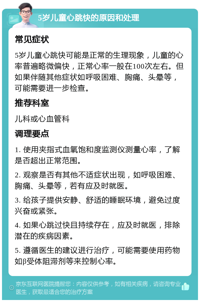 5岁儿童心跳快的原因和处理 常见症状 5岁儿童心跳快可能是正常的生理现象，儿童的心率普遍略微偏快，正常心率一般在100次左右。但如果伴随其他症状如呼吸困难、胸痛、头晕等，可能需要进一步检查。 推荐科室 儿科或心血管科 调理要点 1. 使用夹指式血氧饱和度监测仪测量心率，了解是否超出正常范围。 2. 观察是否有其他不适症状出现，如呼吸困难、胸痛、头晕等，若有应及时就医。 3. 给孩子提供安静、舒适的睡眠环境，避免过度兴奋或紧张。 4. 如果心跳过快且持续存在，应及时就医，排除潜在的疾病因素。 5. 遵循医生的建议进行治疗，可能需要使用药物如β受体阻滞剂等来控制心率。