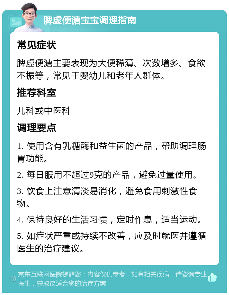 脾虚便溏宝宝调理指南 常见症状 脾虚便溏主要表现为大便稀薄、次数增多、食欲不振等，常见于婴幼儿和老年人群体。 推荐科室 儿科或中医科 调理要点 1. 使用含有乳糖酶和益生菌的产品，帮助调理肠胃功能。 2. 每日服用不超过9克的产品，避免过量使用。 3. 饮食上注意清淡易消化，避免食用刺激性食物。 4. 保持良好的生活习惯，定时作息，适当运动。 5. 如症状严重或持续不改善，应及时就医并遵循医生的治疗建议。