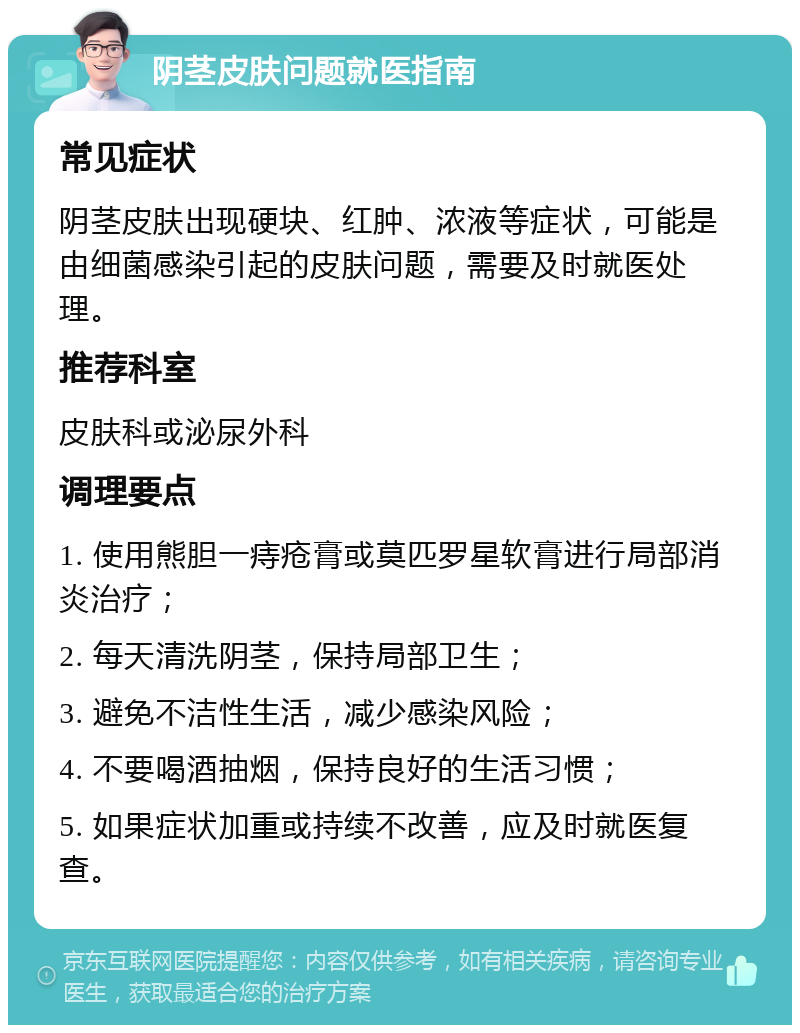 阴茎皮肤问题就医指南 常见症状 阴茎皮肤出现硬块、红肿、浓液等症状，可能是由细菌感染引起的皮肤问题，需要及时就医处理。 推荐科室 皮肤科或泌尿外科 调理要点 1. 使用熊胆一痔疮膏或莫匹罗星软膏进行局部消炎治疗； 2. 每天清洗阴茎，保持局部卫生； 3. 避免不洁性生活，减少感染风险； 4. 不要喝酒抽烟，保持良好的生活习惯； 5. 如果症状加重或持续不改善，应及时就医复查。