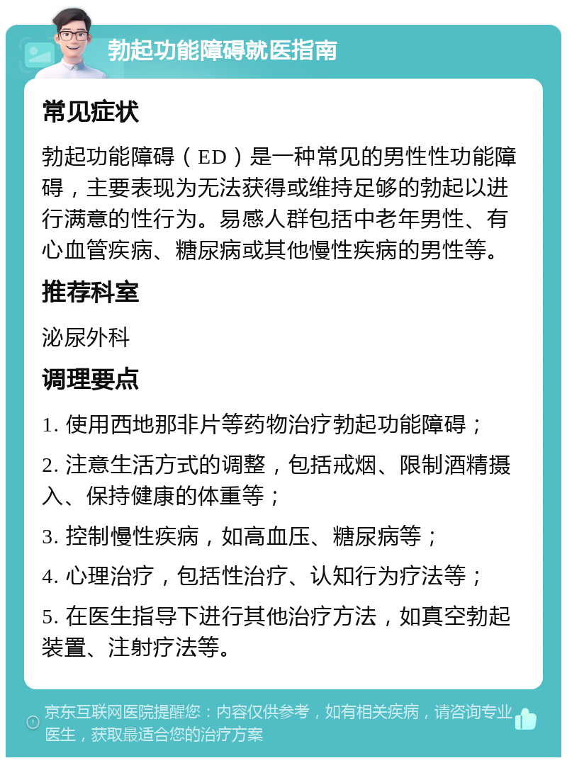 勃起功能障碍就医指南 常见症状 勃起功能障碍（ED）是一种常见的男性性功能障碍，主要表现为无法获得或维持足够的勃起以进行满意的性行为。易感人群包括中老年男性、有心血管疾病、糖尿病或其他慢性疾病的男性等。 推荐科室 泌尿外科 调理要点 1. 使用西地那非片等药物治疗勃起功能障碍； 2. 注意生活方式的调整，包括戒烟、限制酒精摄入、保持健康的体重等； 3. 控制慢性疾病，如高血压、糖尿病等； 4. 心理治疗，包括性治疗、认知行为疗法等； 5. 在医生指导下进行其他治疗方法，如真空勃起装置、注射疗法等。