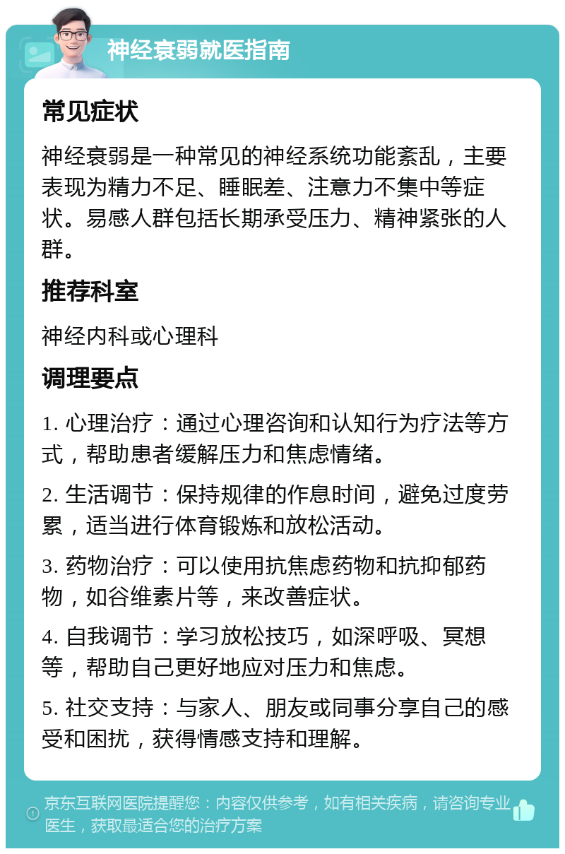 神经衰弱就医指南 常见症状 神经衰弱是一种常见的神经系统功能紊乱，主要表现为精力不足、睡眠差、注意力不集中等症状。易感人群包括长期承受压力、精神紧张的人群。 推荐科室 神经内科或心理科 调理要点 1. 心理治疗：通过心理咨询和认知行为疗法等方式，帮助患者缓解压力和焦虑情绪。 2. 生活调节：保持规律的作息时间，避免过度劳累，适当进行体育锻炼和放松活动。 3. 药物治疗：可以使用抗焦虑药物和抗抑郁药物，如谷维素片等，来改善症状。 4. 自我调节：学习放松技巧，如深呼吸、冥想等，帮助自己更好地应对压力和焦虑。 5. 社交支持：与家人、朋友或同事分享自己的感受和困扰，获得情感支持和理解。