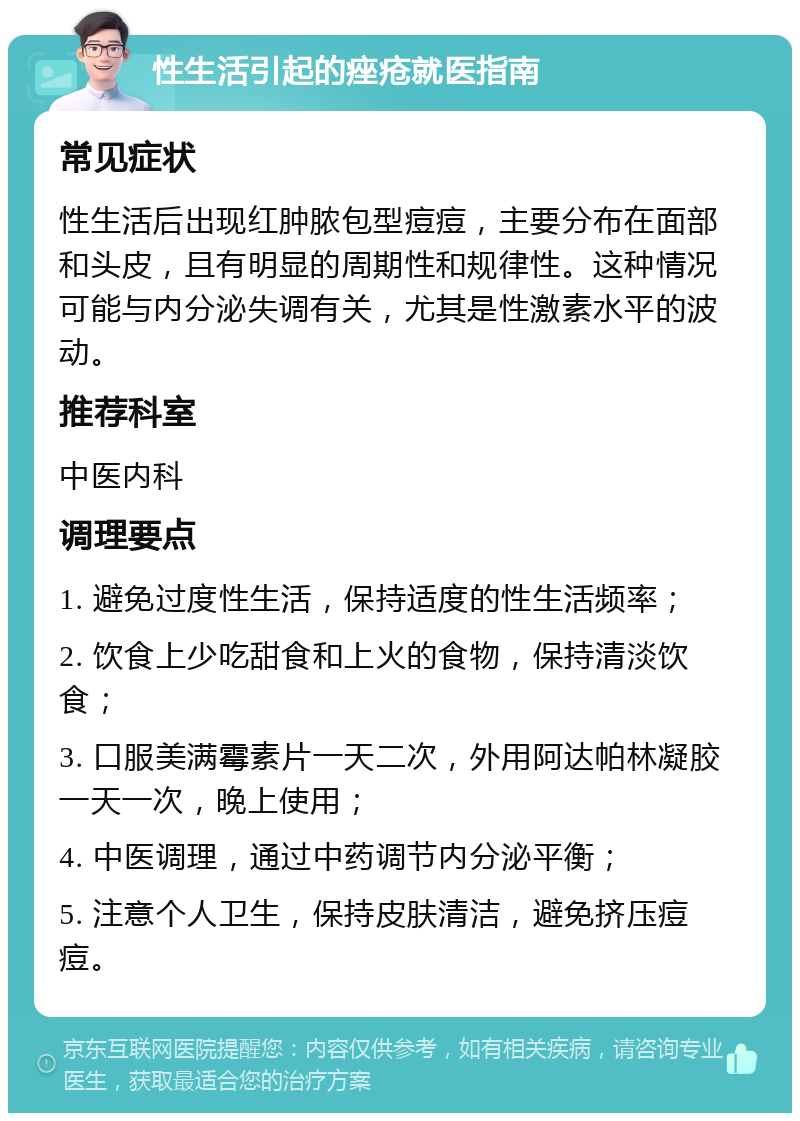 性生活引起的痤疮就医指南 常见症状 性生活后出现红肿脓包型痘痘，主要分布在面部和头皮，且有明显的周期性和规律性。这种情况可能与内分泌失调有关，尤其是性激素水平的波动。 推荐科室 中医内科 调理要点 1. 避免过度性生活，保持适度的性生活频率； 2. 饮食上少吃甜食和上火的食物，保持清淡饮食； 3. 口服美满霉素片一天二次，外用阿达帕林凝胶一天一次，晚上使用； 4. 中医调理，通过中药调节内分泌平衡； 5. 注意个人卫生，保持皮肤清洁，避免挤压痘痘。