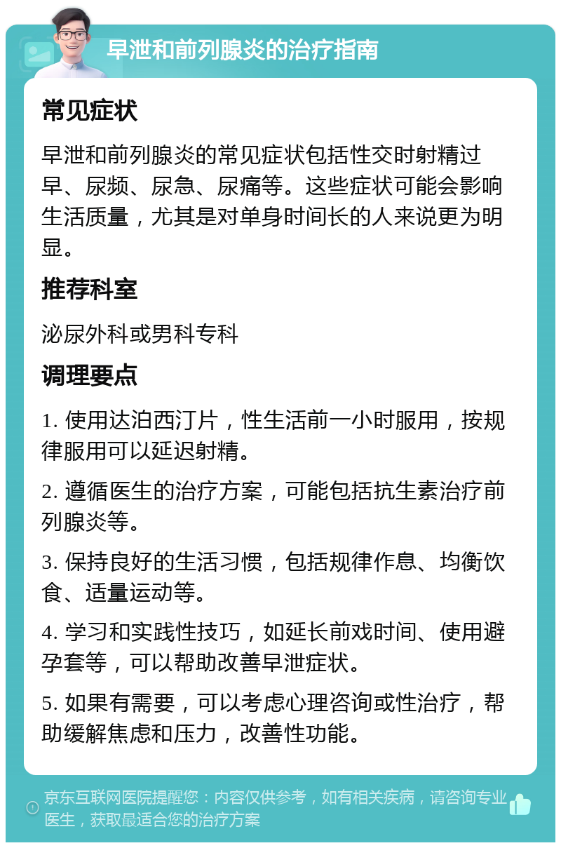 早泄和前列腺炎的治疗指南 常见症状 早泄和前列腺炎的常见症状包括性交时射精过早、尿频、尿急、尿痛等。这些症状可能会影响生活质量，尤其是对单身时间长的人来说更为明显。 推荐科室 泌尿外科或男科专科 调理要点 1. 使用达泊西汀片，性生活前一小时服用，按规律服用可以延迟射精。 2. 遵循医生的治疗方案，可能包括抗生素治疗前列腺炎等。 3. 保持良好的生活习惯，包括规律作息、均衡饮食、适量运动等。 4. 学习和实践性技巧，如延长前戏时间、使用避孕套等，可以帮助改善早泄症状。 5. 如果有需要，可以考虑心理咨询或性治疗，帮助缓解焦虑和压力，改善性功能。