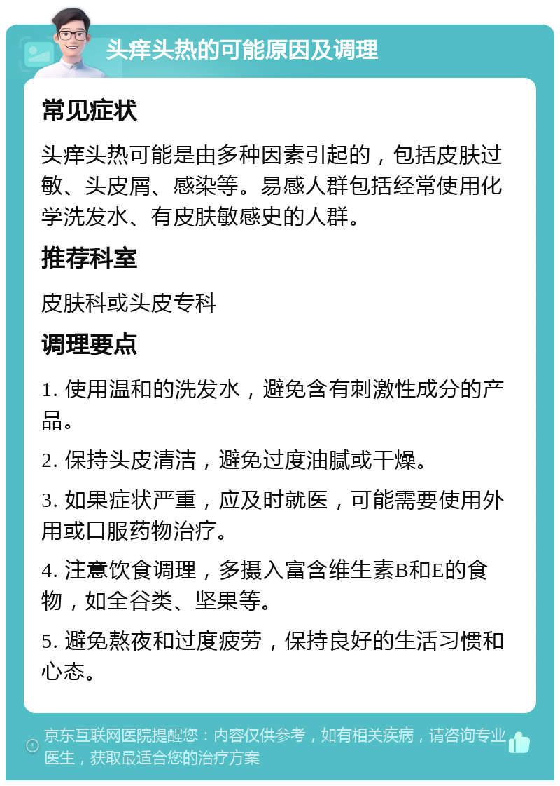 头痒头热的可能原因及调理 常见症状 头痒头热可能是由多种因素引起的，包括皮肤过敏、头皮屑、感染等。易感人群包括经常使用化学洗发水、有皮肤敏感史的人群。 推荐科室 皮肤科或头皮专科 调理要点 1. 使用温和的洗发水，避免含有刺激性成分的产品。 2. 保持头皮清洁，避免过度油腻或干燥。 3. 如果症状严重，应及时就医，可能需要使用外用或口服药物治疗。 4. 注意饮食调理，多摄入富含维生素B和E的食物，如全谷类、坚果等。 5. 避免熬夜和过度疲劳，保持良好的生活习惯和心态。