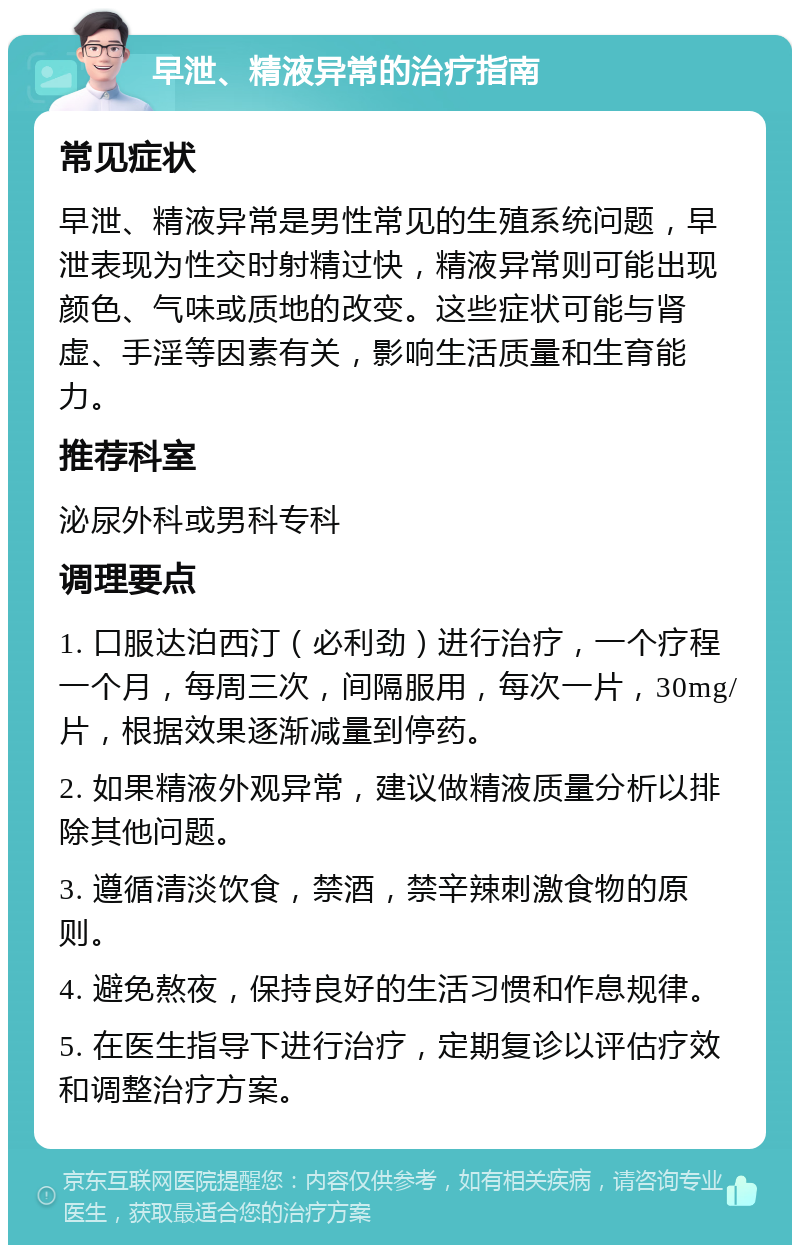 早泄、精液异常的治疗指南 常见症状 早泄、精液异常是男性常见的生殖系统问题，早泄表现为性交时射精过快，精液异常则可能出现颜色、气味或质地的改变。这些症状可能与肾虚、手淫等因素有关，影响生活质量和生育能力。 推荐科室 泌尿外科或男科专科 调理要点 1. 口服达泊西汀（必利劲）进行治疗，一个疗程一个月，每周三次，间隔服用，每次一片，30mg/片，根据效果逐渐减量到停药。 2. 如果精液外观异常，建议做精液质量分析以排除其他问题。 3. 遵循清淡饮食，禁酒，禁辛辣刺激食物的原则。 4. 避免熬夜，保持良好的生活习惯和作息规律。 5. 在医生指导下进行治疗，定期复诊以评估疗效和调整治疗方案。