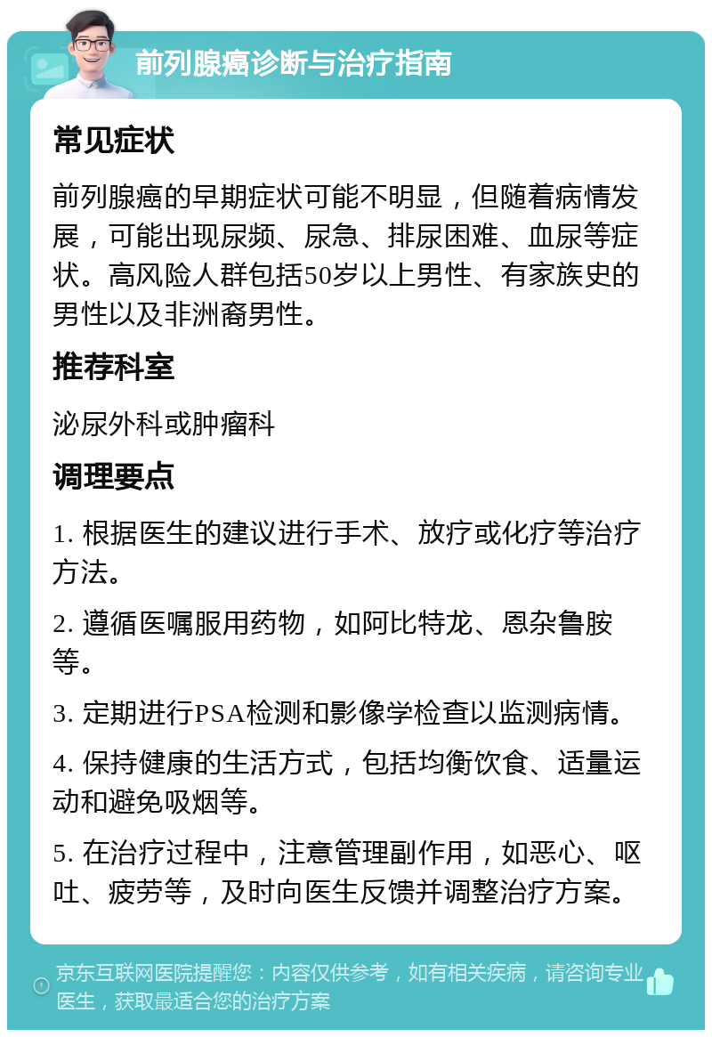 前列腺癌诊断与治疗指南 常见症状 前列腺癌的早期症状可能不明显，但随着病情发展，可能出现尿频、尿急、排尿困难、血尿等症状。高风险人群包括50岁以上男性、有家族史的男性以及非洲裔男性。 推荐科室 泌尿外科或肿瘤科 调理要点 1. 根据医生的建议进行手术、放疗或化疗等治疗方法。 2. 遵循医嘱服用药物，如阿比特龙、恩杂鲁胺等。 3. 定期进行PSA检测和影像学检查以监测病情。 4. 保持健康的生活方式，包括均衡饮食、适量运动和避免吸烟等。 5. 在治疗过程中，注意管理副作用，如恶心、呕吐、疲劳等，及时向医生反馈并调整治疗方案。