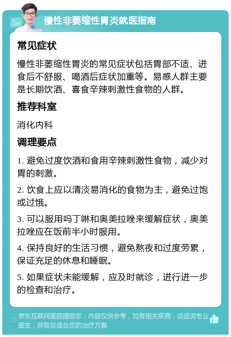 慢性非萎缩性胃炎就医指南 常见症状 慢性非萎缩性胃炎的常见症状包括胃部不适、进食后不舒服、喝酒后症状加重等。易感人群主要是长期饮酒、喜食辛辣刺激性食物的人群。 推荐科室 消化内科 调理要点 1. 避免过度饮酒和食用辛辣刺激性食物，减少对胃的刺激。 2. 饮食上应以清淡易消化的食物为主，避免过饱或过饿。 3. 可以服用吗丁啉和奥美拉唑来缓解症状，奥美拉唑应在饭前半小时服用。 4. 保持良好的生活习惯，避免熬夜和过度劳累，保证充足的休息和睡眠。 5. 如果症状未能缓解，应及时就诊，进行进一步的检查和治疗。